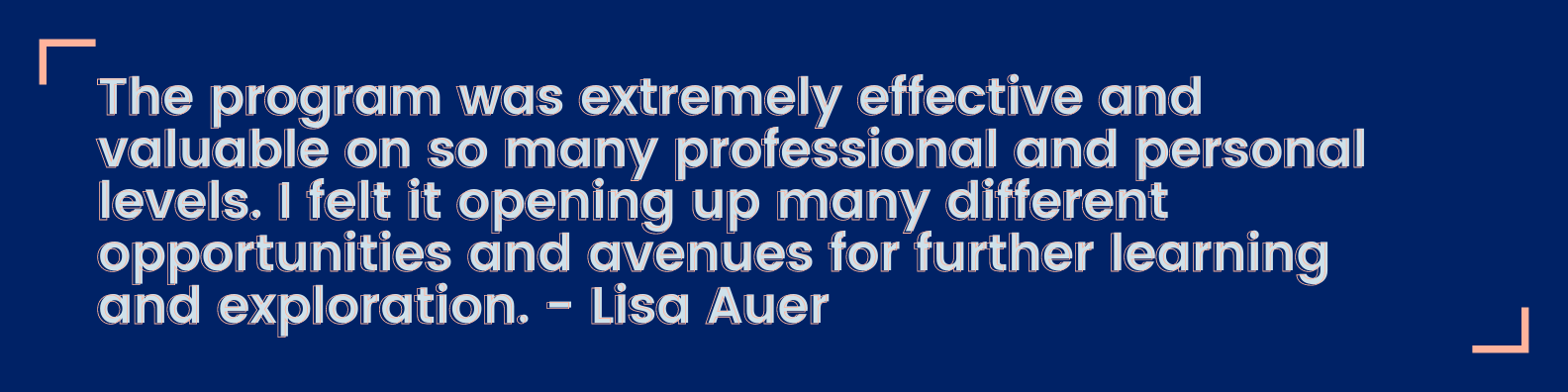 The program was extremely effective and valuable on so many professional and personal levels. I felt it opening up many different opportunities and avenues for further learning and exploration. - Lisa Auer